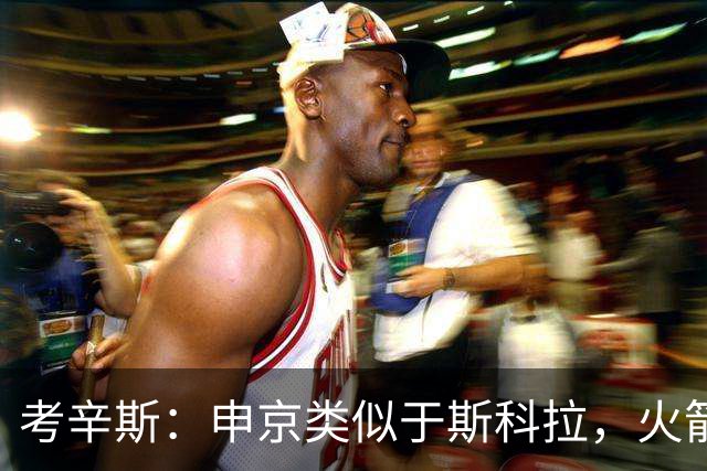 考辛斯：申京类似于斯科拉，火箭过于依赖他的进攻